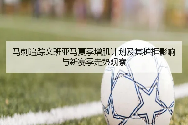 马刺追踪文班亚马夏季增肌计划及其护框影响与新赛季走势观察