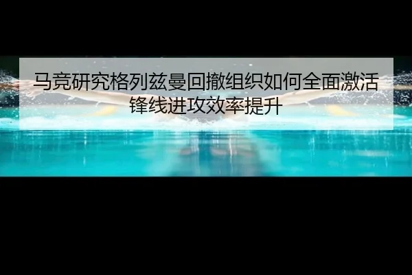 马竞研究格列兹曼回撤组织如何全面激活锋线进攻效率提升