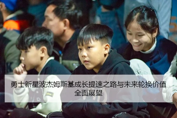 勇士新星波杰姆斯基成长提速之路与未来轮换价值全面展望