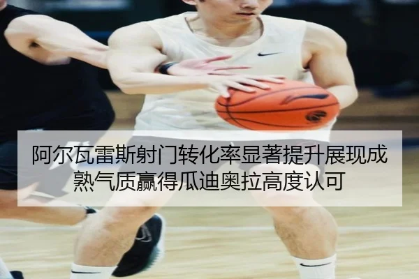 阿尔瓦雷斯射门转化率显著提升展现成熟气质赢得瓜迪奥拉高度认可